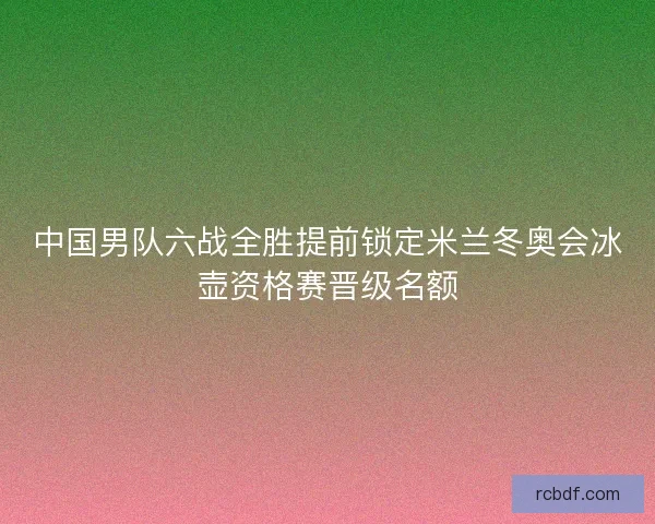 中国男队六战全胜提前锁定米兰冬奥会冰壶资格赛晋级名额