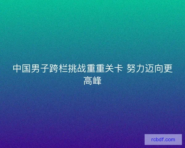 中国男子跨栏挑战重重关卡 努力迈向更高峰