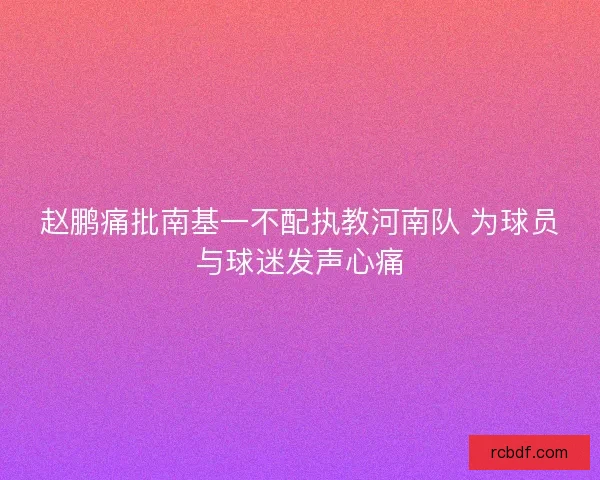 赵鹏痛批南基一不配执教河南队 为球员与球迷发声心痛