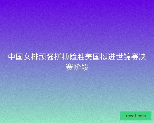 中国女排顽强拼搏险胜美国挺进世锦赛决赛阶段