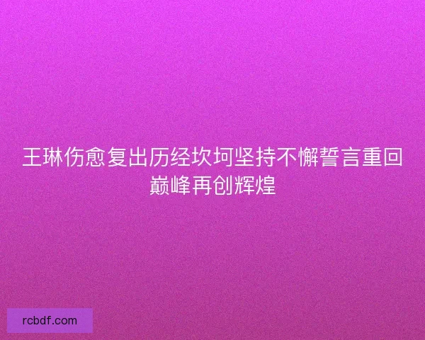 王琳伤愈复出历经坎坷坚持不懈誓言重回巅峰再创辉煌