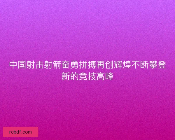 中国射击射箭奋勇拼搏再创辉煌不断攀登新的竞技高峰
