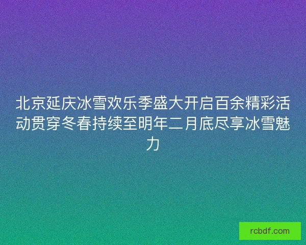 北京延庆冰雪欢乐季盛大开启百余精彩活动贯穿冬春持续至明年二月底尽享冰雪魅力