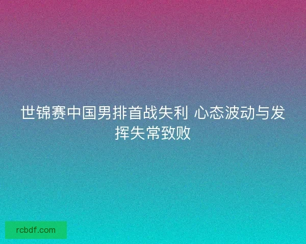 世锦赛中国男排首战失利 心态波动与发挥失常致败