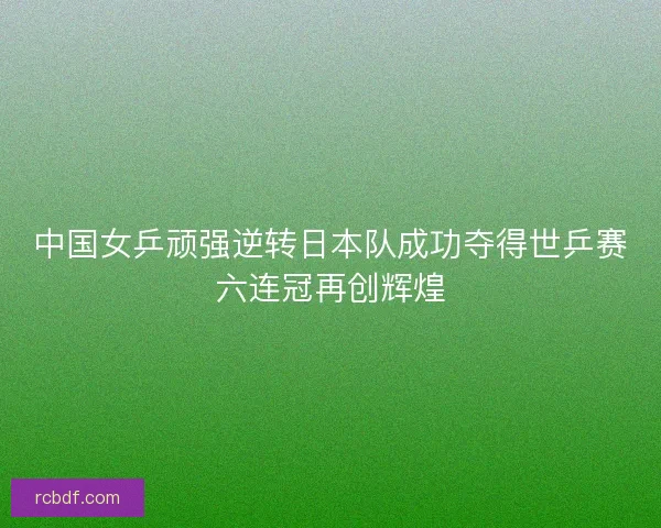 中国女乒顽强逆转日本队成功夺得世乒赛六连冠再创辉煌