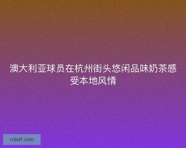澳大利亚球员在杭州街头悠闲品味奶茶感受本地风情