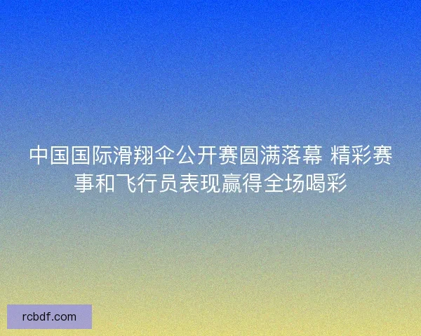 中国国际滑翔伞公开赛圆满落幕 精彩赛事和飞行员表现赢得全场喝彩