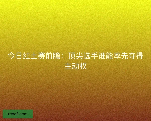 今日红土赛前瞻：顶尖选手谁能率先夺得主动权